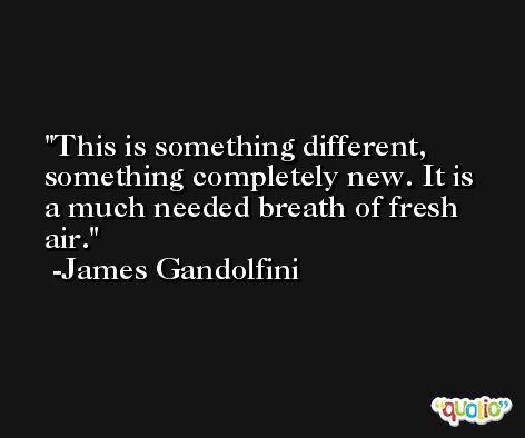 This is something different, something completely new. It is a much needed breath of fresh air. -James Gandolfini