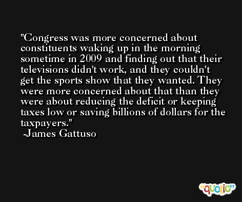 Congress was more concerned about constituents waking up in the morning sometime in 2009 and finding out that their televisions didn't work, and they couldn't get the sports show that they wanted. They were more concerned about that than they were about reducing the deficit or keeping taxes low or saving billions of dollars for the taxpayers. -James Gattuso