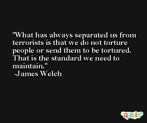 What has always separated us from terrorists is that we do not torture people or send them to be tortured. That is the standard we need to maintain. -James Welch