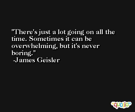 There's just a lot going on all the time. Sometimes it can be overwhelming, but it's never boring. -James Geisler