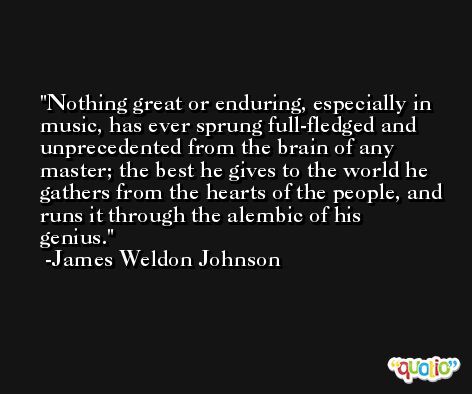 Nothing great or enduring, especially in music, has ever sprung full-fledged and unprecedented from the brain of any master; the best he gives to the world he gathers from the hearts of the people, and runs it through the alembic of his genius. -James Weldon Johnson