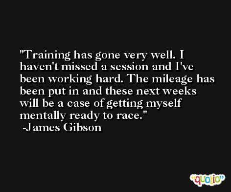 Training has gone very well. I haven't missed a session and I've been working hard. The mileage has been put in and these next weeks will be a case of getting myself mentally ready to race. -James Gibson
