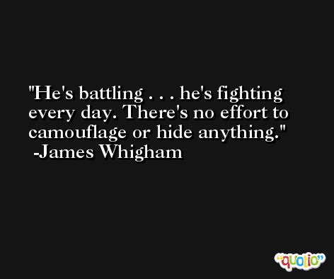 He's battling . . . he's fighting every day. There's no effort to camouflage or hide anything. -James Whigham