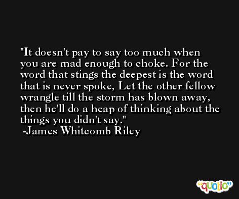 It doesn't pay to say too much when you are mad enough to choke. For the word that stings the deepest is the word that is never spoke, Let the other fellow wrangle till the storm has blown away, then he'll do a heap of thinking about the things you didn't say. -James Whitcomb Riley