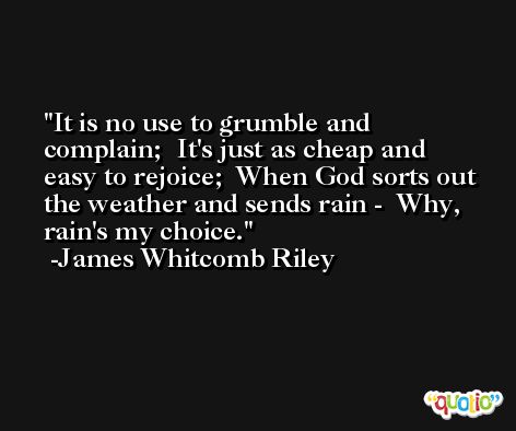 It is no use to grumble and complain;  It's just as cheap and easy to rejoice;  When God sorts out the weather and sends rain -  Why, rain's my choice. -James Whitcomb Riley