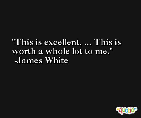 This is excellent, ... This is worth a whole lot to me. -James White