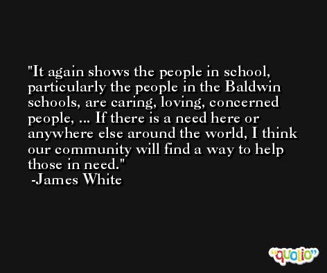 It again shows the people in school, particularly the people in the Baldwin schools, are caring, loving, concerned people, ... If there is a need here or anywhere else around the world, I think our community will find a way to help those in need. -James White