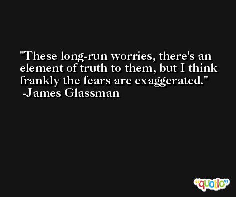 These long-run worries, there's an element of truth to them, but I think frankly the fears are exaggerated. -James Glassman