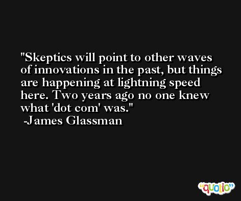 Skeptics will point to other waves of innovations in the past, but things are happening at lightning speed here. Two years ago no one knew what 'dot com' was. -James Glassman
