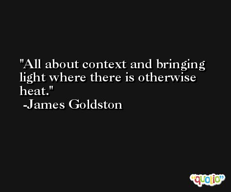 All about context and bringing light where there is otherwise heat. -James Goldston