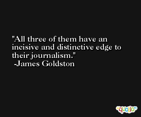 All three of them have an incisive and distinctive edge to their journalism. -James Goldston
