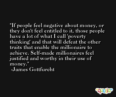 If people feel negative about money, or they don't feel entitled to it, those people have a lot of what I call 'poverty thinking' and that will defeat the other traits that enable the millionaire to achieve. Self-made millionaires feel justified and worthy in their use of money. -James Gottfurcht