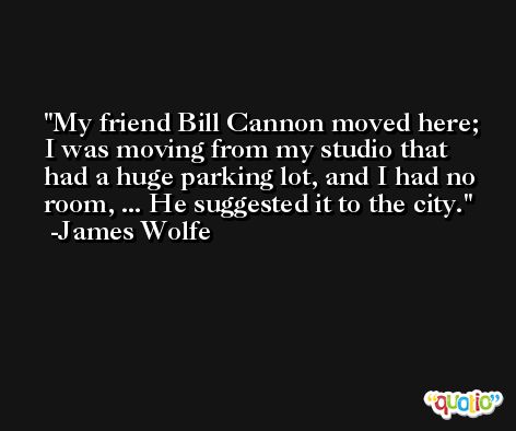 My friend Bill Cannon moved here; I was moving from my studio that had a huge parking lot, and I had no room, ... He suggested it to the city. -James Wolfe
