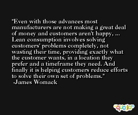 Even with those advances most manufacturers are not making a great deal of money and customers aren't happy, ... Lean consumption involves solving customers' problems completely, not wasting their time, providing exactly what the customer wants, in a location they prefer and a timeframe they need. And finally it is helping customers reduce efforts to solve their own set of problems. -James Womack