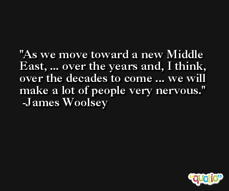 As we move toward a new Middle East, ... over the years and, I think, over the decades to come ... we will make a lot of people very nervous. -James Woolsey
