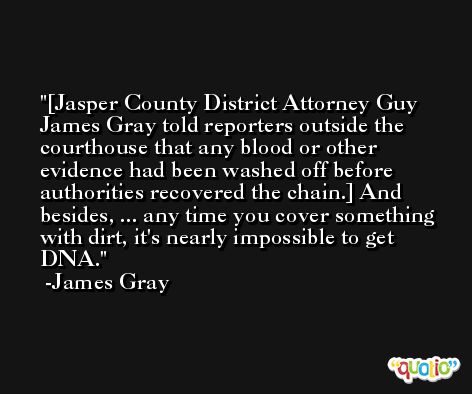 [Jasper County District Attorney Guy James Gray told reporters outside the courthouse that any blood or other evidence had been washed off before authorities recovered the chain.] And besides, ... any time you cover something with dirt, it's nearly impossible to get DNA. -James Gray