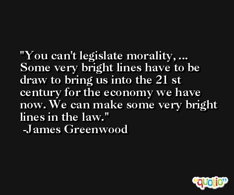 You can't legislate morality, ... Some very bright lines have to be draw to bring us into the 21 st century for the economy we have now. We can make some very bright lines in the law. -James Greenwood