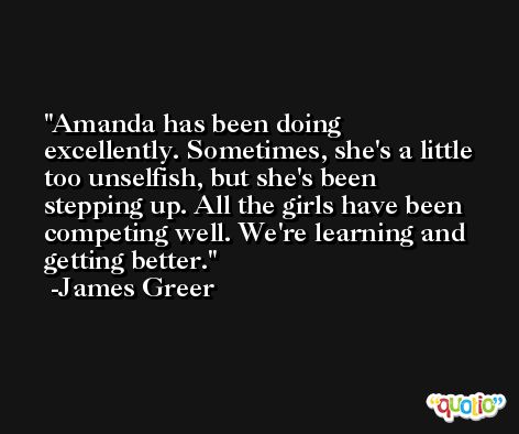 Amanda has been doing excellently. Sometimes, she's a little too unselfish, but she's been stepping up. All the girls have been competing well. We're learning and getting better. -James Greer