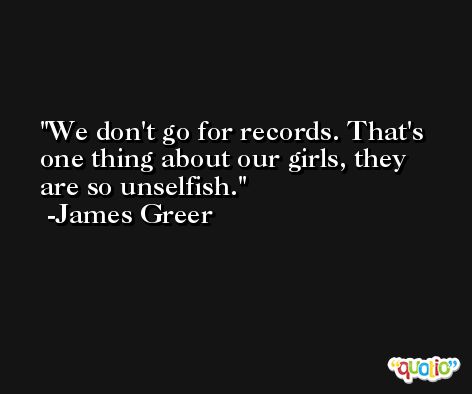 We don't go for records. That's one thing about our girls, they are so unselfish. -James Greer