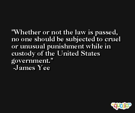 Whether or not the law is passed, no one should be subjected to cruel or unusual punishment while in custody of the United States government. -James Yee