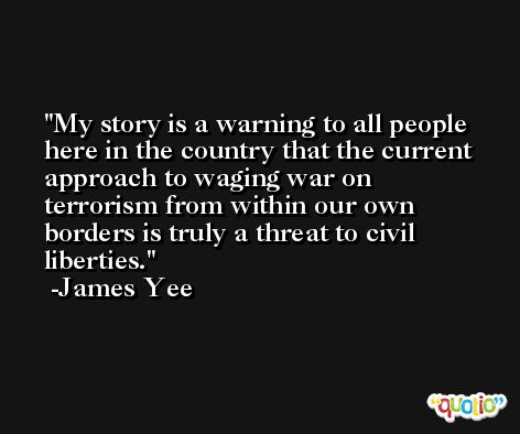 My story is a warning to all people here in the country that the current approach to waging war on terrorism from within our own borders is truly a threat to civil liberties. -James Yee