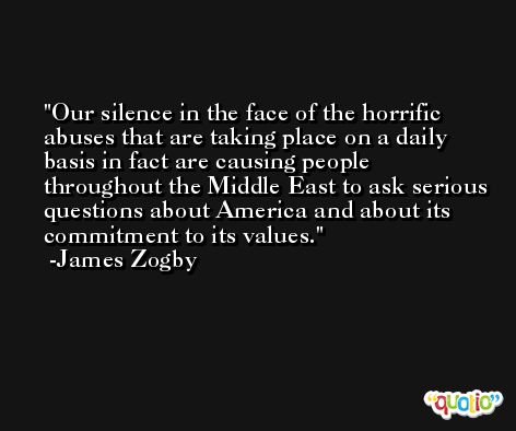 Our silence in the face of the horrific abuses that are taking place on a daily basis in fact are causing people throughout the Middle East to ask serious questions about America and about its commitment to its values. -James Zogby
