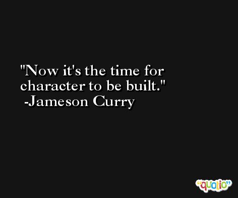 Now it's the time for character to be built. -Jameson Curry
