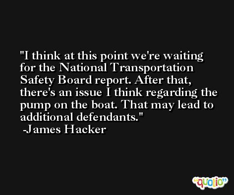 I think at this point we're waiting for the National Transportation Safety Board report. After that, there's an issue I think regarding the pump on the boat. That may lead to additional defendants. -James Hacker