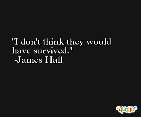 I don't think they would have survived. -James Hall