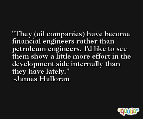 They (oil companies) have become financial engineers rather than petroleum engineers. I'd like to see them show a little more effort in the development side internally than they have lately. -James Halloran
