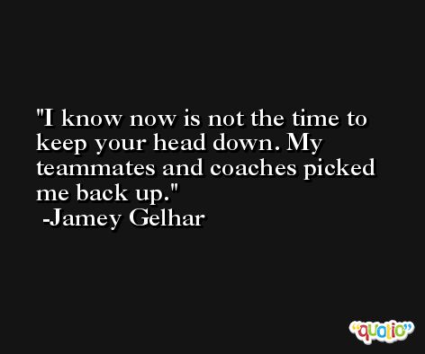 I know now is not the time to keep your head down. My teammates and coaches picked me back up. -Jamey Gelhar