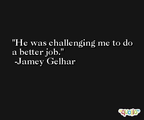 He was challenging me to do a better job. -Jamey Gelhar