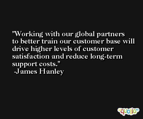 Working with our global partners to better train our customer base will drive higher levels of customer satisfaction and reduce long-term support costs. -James Hanley