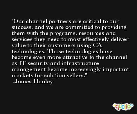 Our channel partners are critical to our success, and we are committed to providing them with the programs, resources and services they need to most effectively deliver value to their customers using CA technologies. Those technologies have become even more attractive to the channel as IT security and infrastructure management become increasingly important markets for solution sellers. -James Hanley