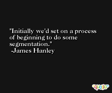 Initially we'd set on a process of beginning to do some segmentation. -James Hanley