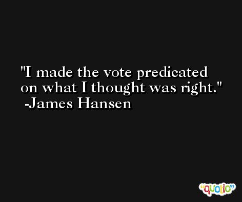 I made the vote predicated on what I thought was right. -James Hansen