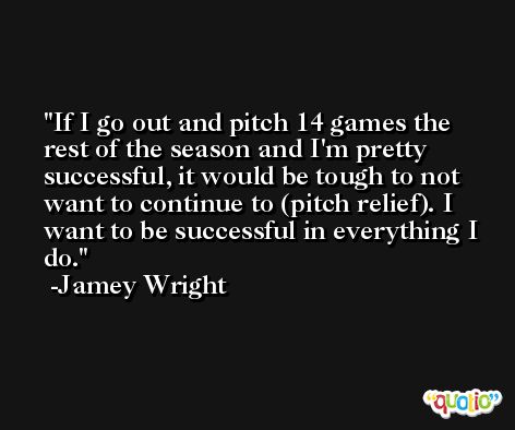If I go out and pitch 14 games the rest of the season and I'm pretty successful, it would be tough to not want to continue to (pitch relief). I want to be successful in everything I do. -Jamey Wright