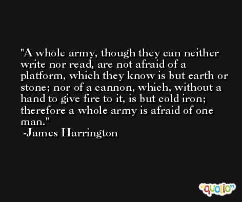 A whole army, though they can neither write nor read, are not afraid of a platform, which they know is but earth or stone; nor of a cannon, which, without a hand to give fire to it, is but cold iron; therefore a whole army is afraid of one man. -James Harrington