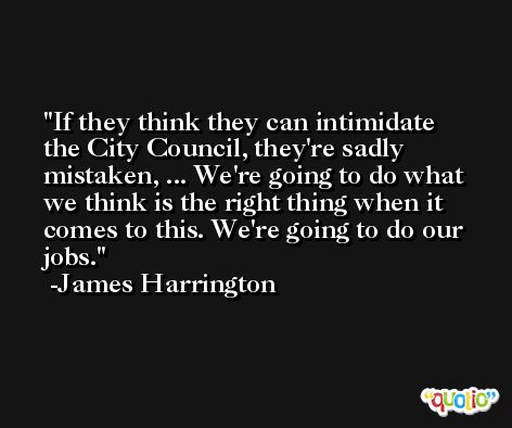 If they think they can intimidate the City Council, they're sadly mistaken, ... We're going to do what we think is the right thing when it comes to this. We're going to do our jobs. -James Harrington