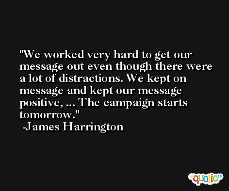 We worked very hard to get our message out even though there were a lot of distractions. We kept on message and kept our message positive, ... The campaign starts tomorrow. -James Harrington