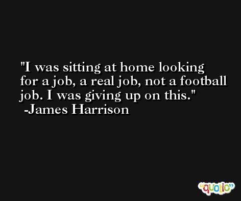 I was sitting at home looking for a job, a real job, not a football job. I was giving up on this. -James Harrison