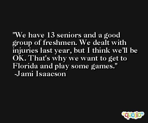 We have 13 seniors and a good group of freshmen. We dealt with injuries last year, but I think we'll be OK. That's why we want to get to Florida and play some games. -Jami Isaacson