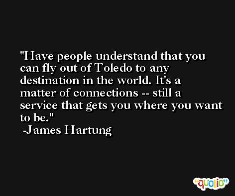 Have people understand that you can fly out of Toledo to any destination in the world. It's a matter of connections -- still a service that gets you where you want to be. -James Hartung