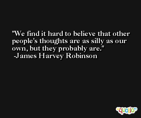 We find it hard to believe that other people's thoughts are as silly as our own, but they probably are. -James Harvey Robinson