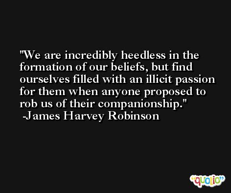 We are incredibly heedless in the formation of our beliefs, but find ourselves filled with an illicit passion for them when anyone proposed to rob us of their companionship. -James Harvey Robinson