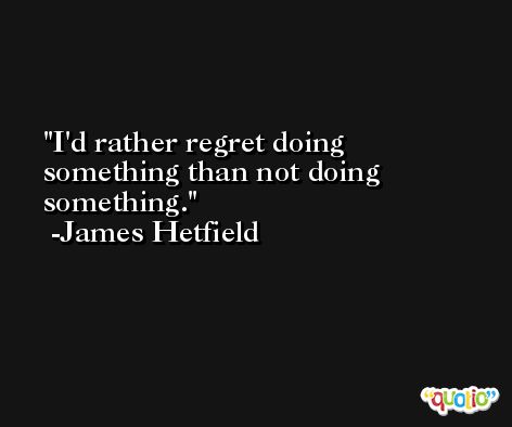 I'd rather regret doing something than not doing something. -James Hetfield