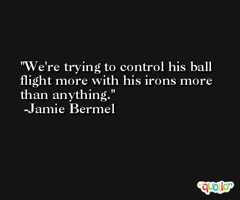 We're trying to control his ball flight more with his irons more than anything. -Jamie Bermel