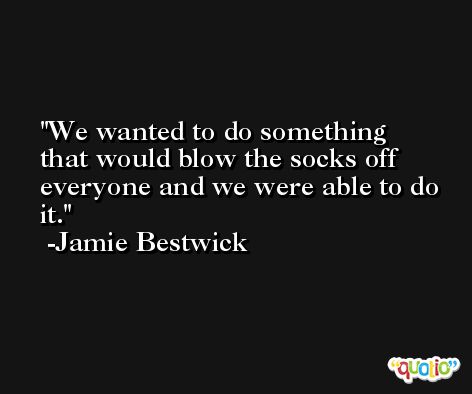 We wanted to do something that would blow the socks off everyone and we were able to do it. -Jamie Bestwick