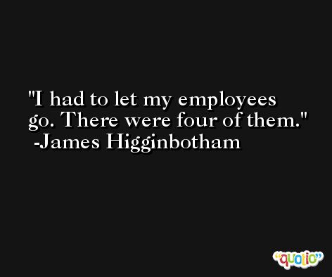 I had to let my employees go. There were four of them. -James Higginbotham