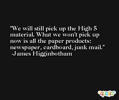 We will still pick up the High 5 material. What we won't pick up now is all the paper products: newspaper, cardboard, junk mail. -James Higginbotham